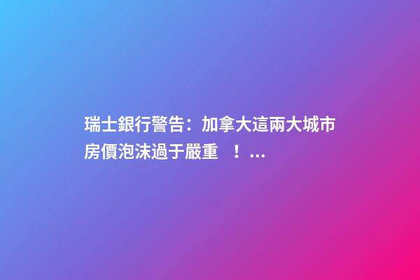 瑞士銀行警告：加拿大這兩大城市房價泡沫過于嚴重！多倫多全球第二高！